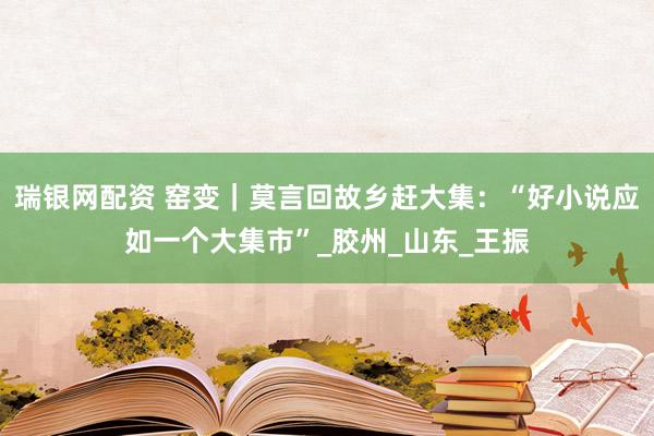 瑞银网配资 窑变｜莫言回故乡赶大集：“好小说应如一个大集市”_胶州_山东_王振