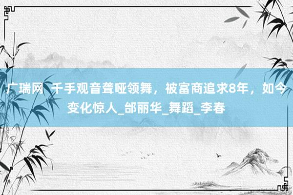 广瑞网  千手观音聋哑领舞，被富商追求8年，如今变化惊人_邰丽华_舞蹈_李春