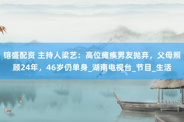 镕盛配资 主持人梁艺：高位瘫痪男友抛弃，父母照顾24年，46岁仍单身_湖南电视台_节目_生活