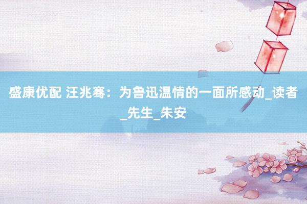 盛康优配 汪兆骞：为鲁迅温情的一面所感动_读者_先生_朱安