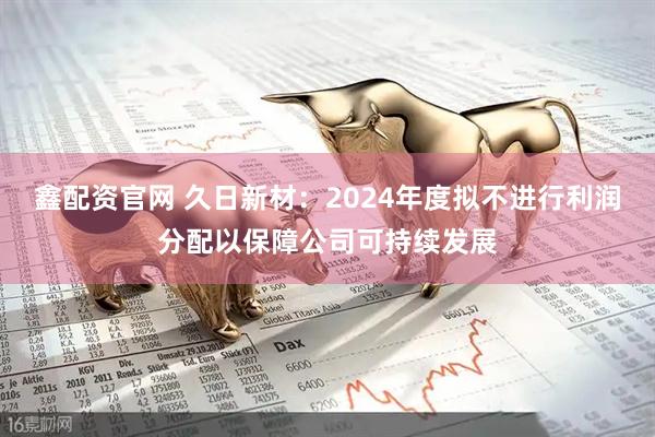 鑫配资官网 久日新材：2024年度拟不进行利润分配以保障公司可持续发展