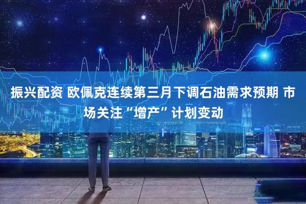 振兴配资 欧佩克连续第三月下调石油需求预期 市场关注“增产”计划变动