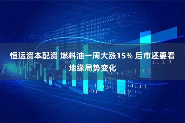 恒运资本配资 燃料油一周大涨15% 后市还要看地缘局势变化