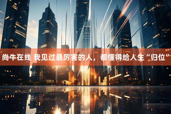 尚牛在线 我见过最厉害的人，都懂得给人生“归位”