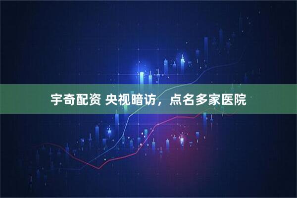 宇奇配资 央视暗访，点名多家医院