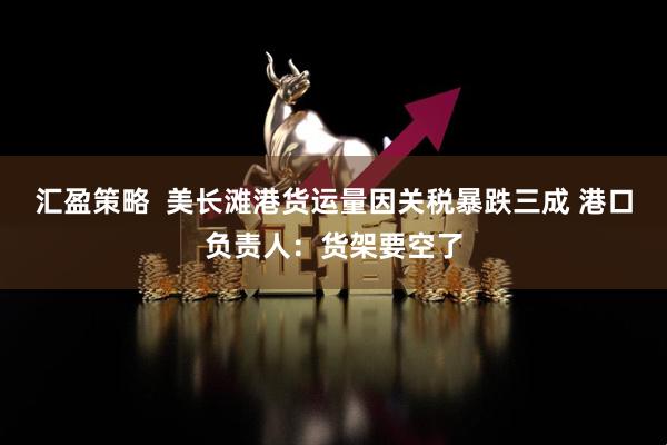 汇盈策略  美长滩港货运量因关税暴跌三成 港口负责人：货架要空了