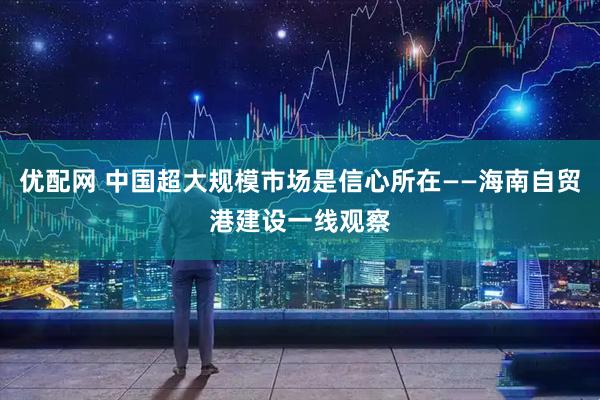 优配网 中国超大规模市场是信心所在——海南自贸港建设一线观察