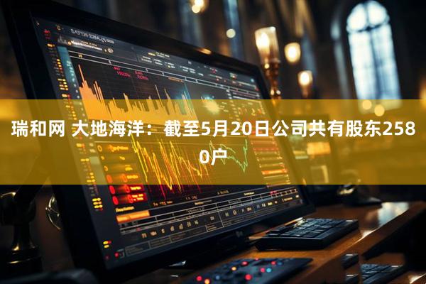 瑞和网 大地海洋：截至5月20日公司共有股东2580户