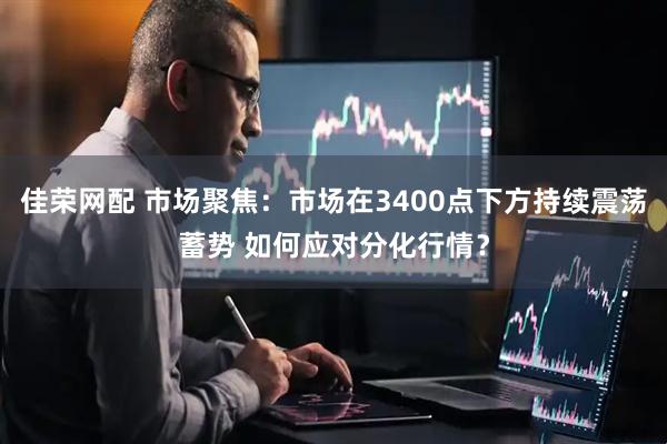 佳荣网配 市场聚焦：市场在3400点下方持续震荡蓄势 如何应对分化行情？