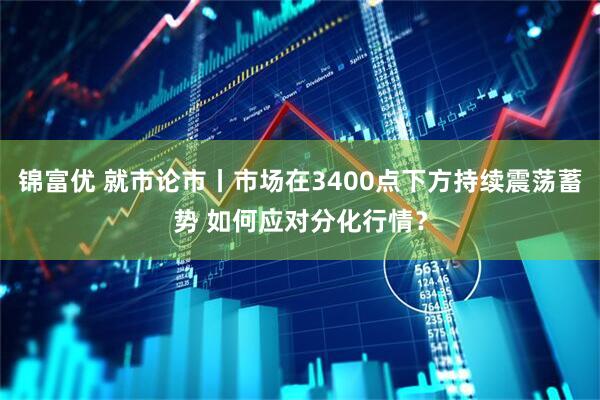 锦富优 就市论市丨市场在3400点下方持续震荡蓄势 如何应对分化行情？
