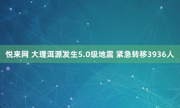 悦来网 大理洱源发生5.0级地震 紧急转移3936人