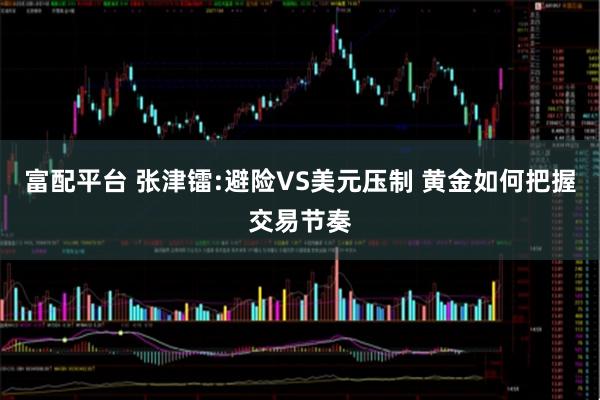 富配平台 张津镭:避险VS美元压制 黄金如何把握交易节奏