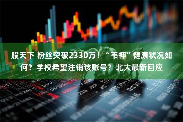 股天下 粉丝突破2330万！“韦神”健康状况如何？学校希望注销该账号？北大最新回应