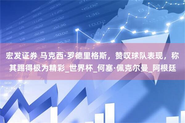 宏发证券 马克西·罗德里格斯，赞叹球队表现，称其踢得极为精彩_世界杯_何塞·佩克尔曼_阿根廷