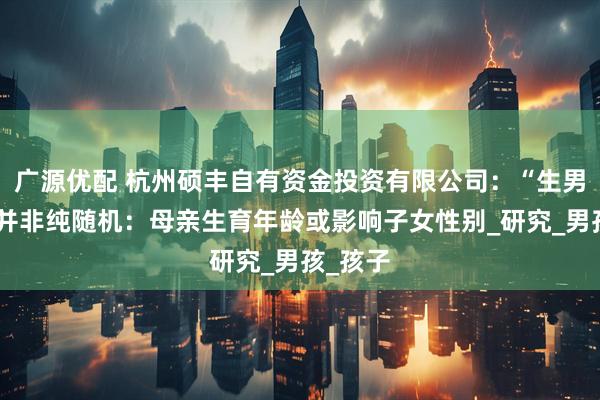 广源优配 杭州硕丰自有资金投资有限公司：“生男生女”并非纯随机：母亲生育年龄或影响子女性别_研究_男孩_孩子