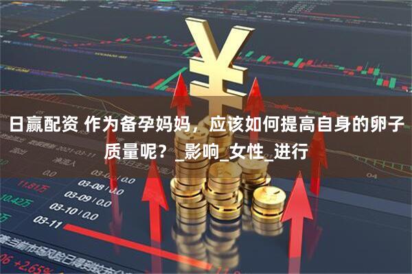 日赢配资 作为备孕妈妈，应该如何提高自身的卵子质量呢？_影响_女性_进行
