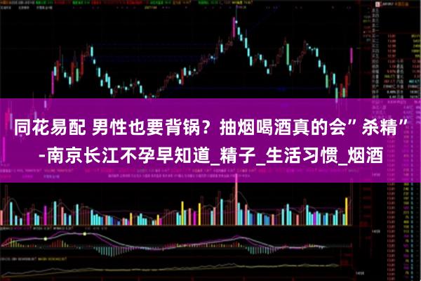同花易配 男性也要背锅？抽烟喝酒真的会”杀精”-南京长江不孕早知道_精子_生活习惯_烟酒