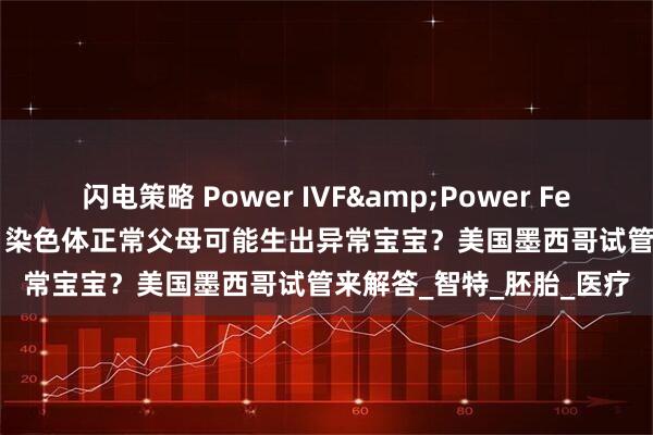 闪电策略 Power IVF&Power Fertility墨西哥试管冻卵：染色体正常父母可能生出异常宝宝？美国墨西哥试管来解答_智特_胚胎_医疗