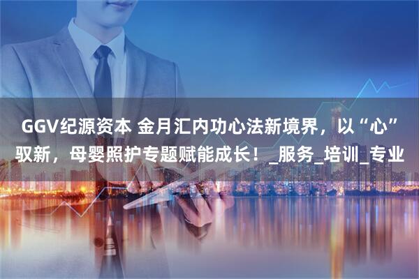 GGV纪源资本 金月汇内功心法新境界，以“心”驭新，母婴照护专题赋能成长！_服务_培训_专业