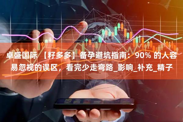 卓盛国际 【籽多多】备孕避坑指南：90% 的人容易忽视的误区，看完少走弯路_影响_补充_精子
