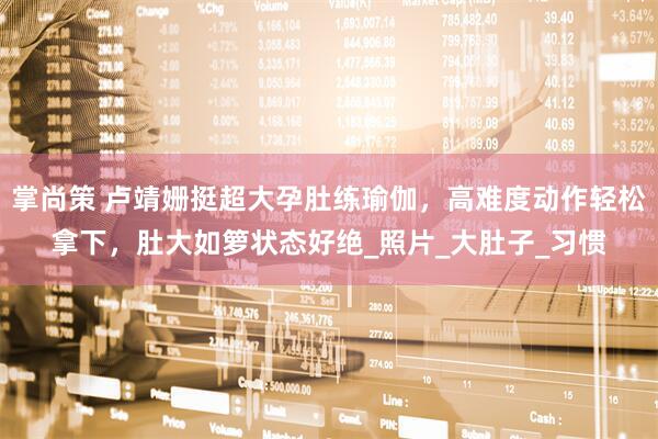 掌尚策 卢靖姗挺超大孕肚练瑜伽，高难度动作轻松拿下，肚大如箩状态好绝_照片_大肚子_习惯