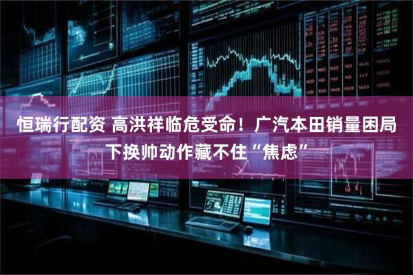 恒瑞行配资 高洪祥临危受命！广汽本田销量困局下换帅动作藏不住“焦虑”