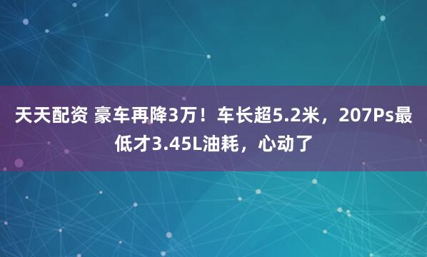 天天配资 豪车再降3万！车长超5.2米，207Ps最低才3.45L油耗，心动了