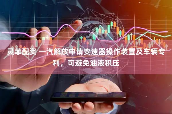 灵菲配资 一汽解放申请变速器操作装置及车辆专利，可避免油液积压