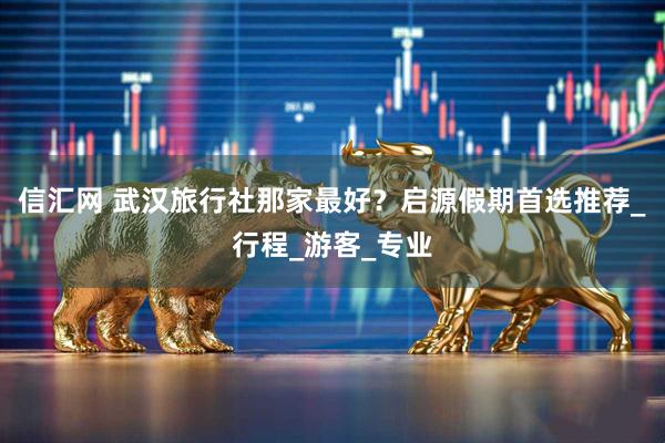 信汇网 武汉旅行社那家最好？启源假期首选推荐_行程_游客_专业