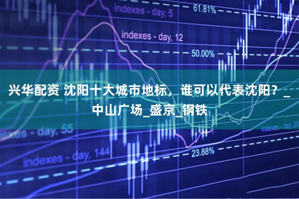 兴华配资 沈阳十大城市地标，谁可以代表沈阳？_中山广场_盛京_钢铁