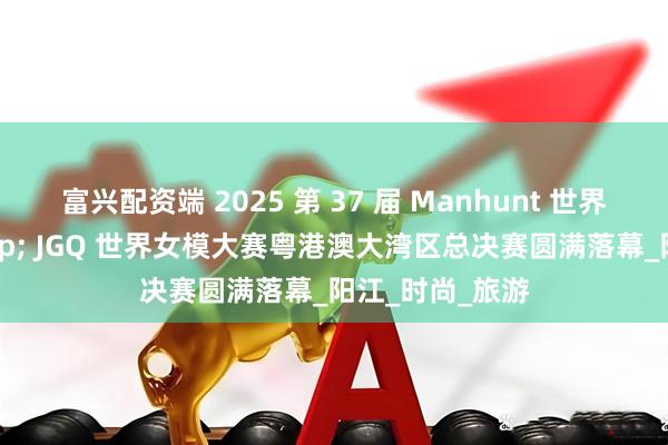 富兴配资端 2025 第 37 届 Manhunt 世界男模大赛 & JGQ 世界女模大赛粤港澳大湾区总决赛圆满落幕_阳江_时尚_旅游