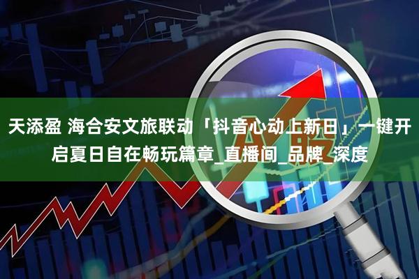天添盈 海合安文旅联动「抖音心动上新日」一键开启夏日自在畅玩篇章_直播间_品牌_深度