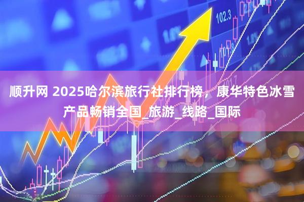 顺升网 2025哈尔滨旅行社排行榜，康华特色冰雪产品畅销全国_旅游_线路_国际