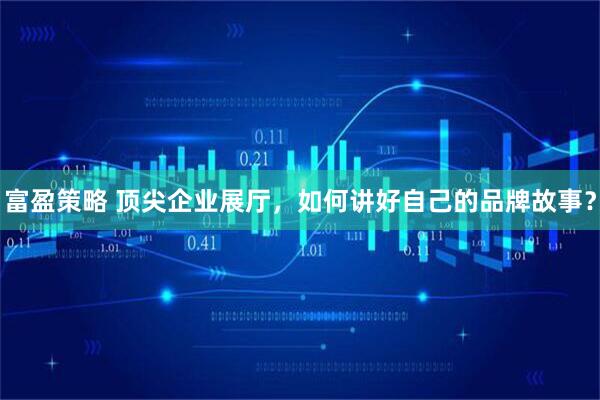 富盈策略 顶尖企业展厅，如何讲好自己的品牌故事？