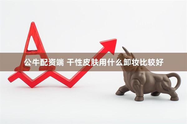 公牛配资端 干性皮肤用什么卸妆比较好