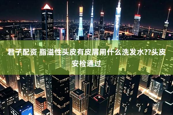 君子配资 脂溢性头皮有皮屑用什么洗发水??头皮安检通过