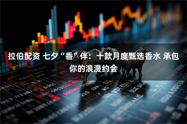 拉伯配资 七夕“香”伴：十款月度甄选香水 承包你的浪漫约会