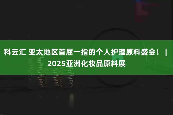 科云汇 亚太地区首屈一指的个人护理原料盛会！ | 2025亚洲化妆品原料展