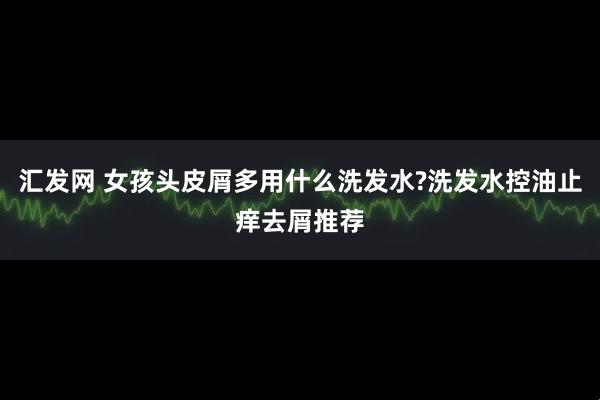 汇发网 女孩头皮屑多用什么洗发水?洗发水控油止痒去屑推荐