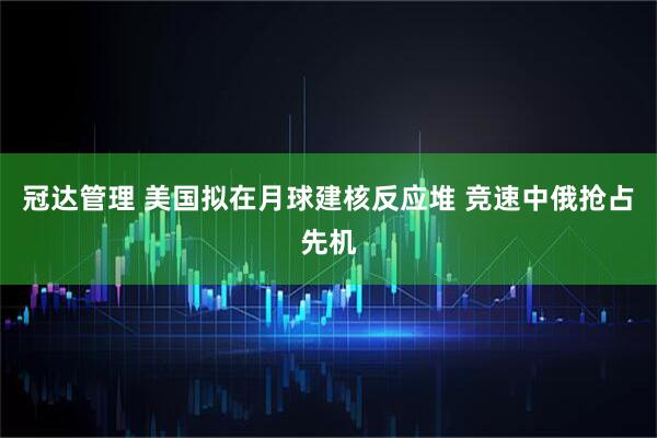 冠达管理 美国拟在月球建核反应堆 竞速中俄抢占先机