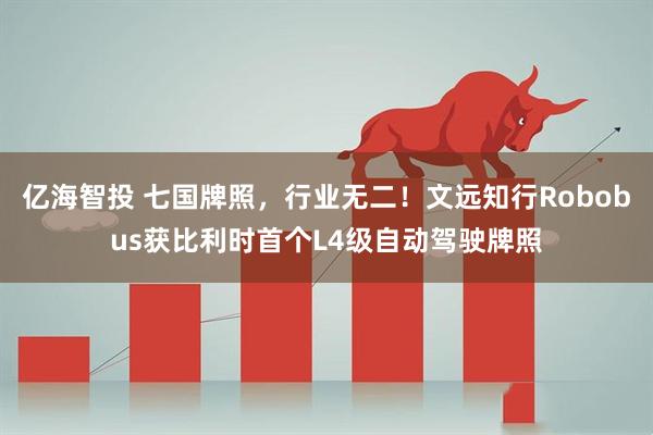 亿海智投 七国牌照，行业无二！文远知行Robobus获比利时首个L4级自动驾驶牌照