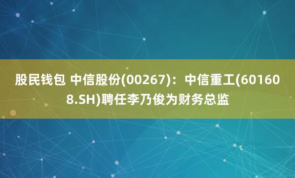 股民钱包 中信股份(00267)：中信重工(601608.SH)聘任李乃俊为财务总监
