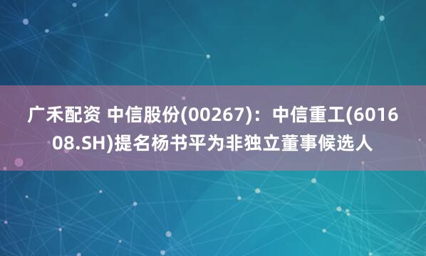 广禾配资 中信股份(00267)：中信重工(601608.SH)提名杨书平为非独立董事候选人