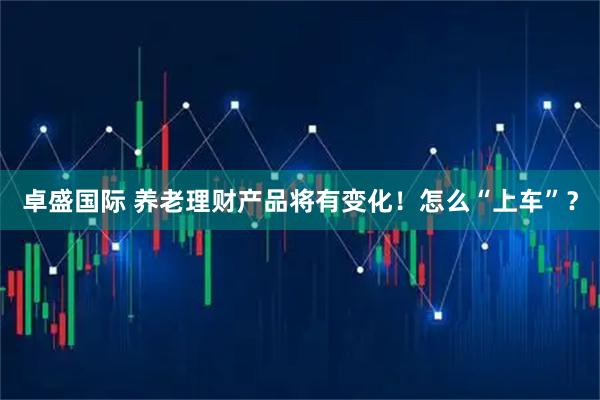 卓盛国际 养老理财产品将有变化！怎么“上车”？