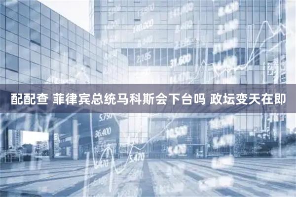配配查 菲律宾总统马科斯会下台吗 政坛变天在即