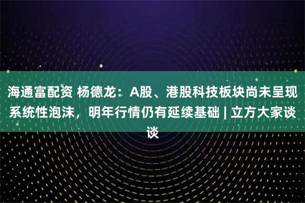 海通富配资 杨德龙:A股、港股科技板块尚未呈现系统性泡沫,明年行情仍有延续基础 | 立方大家谈