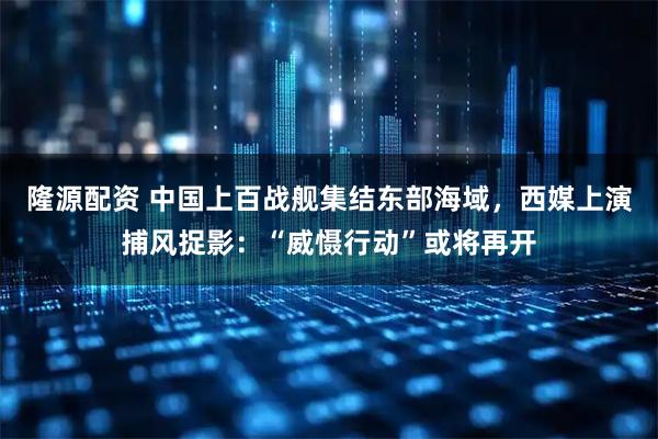 隆源配资 中国上百战舰集结东部海域,西媒上演捕风捉影:“威慑行动”或将再开