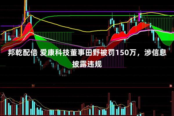 邦乾配倍 爱康科技董事田野被罚150万,涉信息披露违规