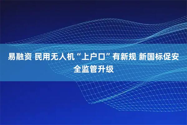 易融资 民用无人机“上户口”有新规 新国标促安全监管升级