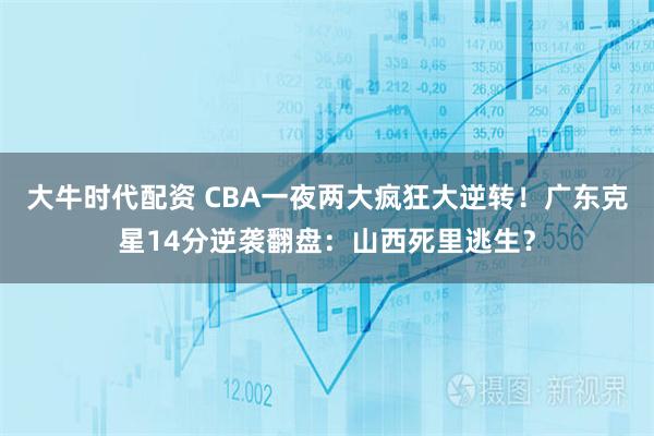 大牛时代配资 CBA一夜两大疯狂大逆转！广东克星14分逆袭翻盘：山西死里逃生？